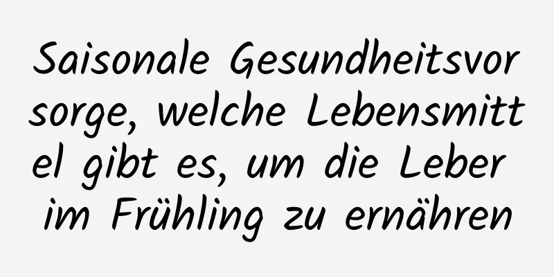 Saisonale Gesundheitsvorsorge, welche Lebensmittel gibt es, um die Leber im Frühling zu ernähren