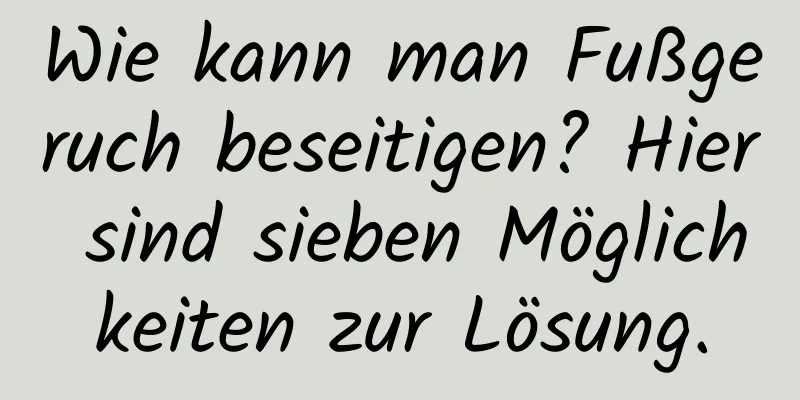Wie kann man Fußgeruch beseitigen? Hier sind sieben Möglichkeiten zur Lösung.