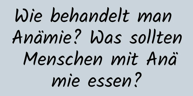 Wie behandelt man Anämie? Was sollten Menschen mit Anämie essen?