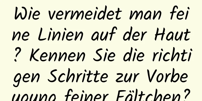 Wie vermeidet man feine Linien auf der Haut? Kennen Sie die richtigen Schritte zur Vorbeugung feiner Fältchen?