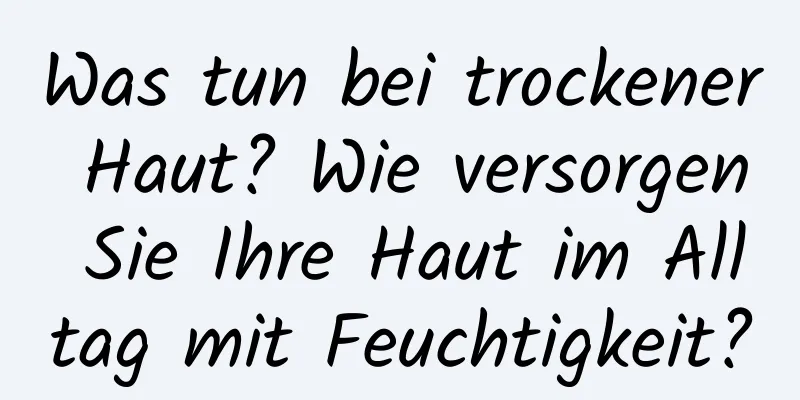 Was tun bei trockener Haut? Wie versorgen Sie Ihre Haut im Alltag mit Feuchtigkeit?