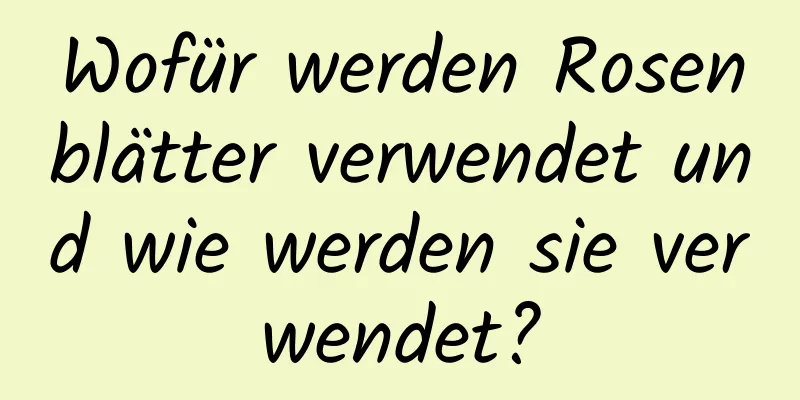 Wofür werden Rosenblätter verwendet und wie werden sie verwendet?