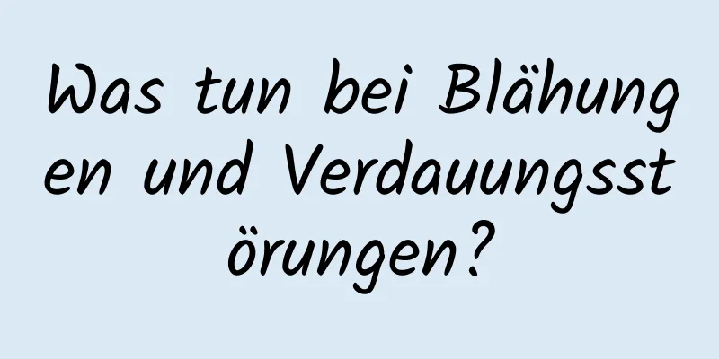 Was tun bei Blähungen und Verdauungsstörungen?