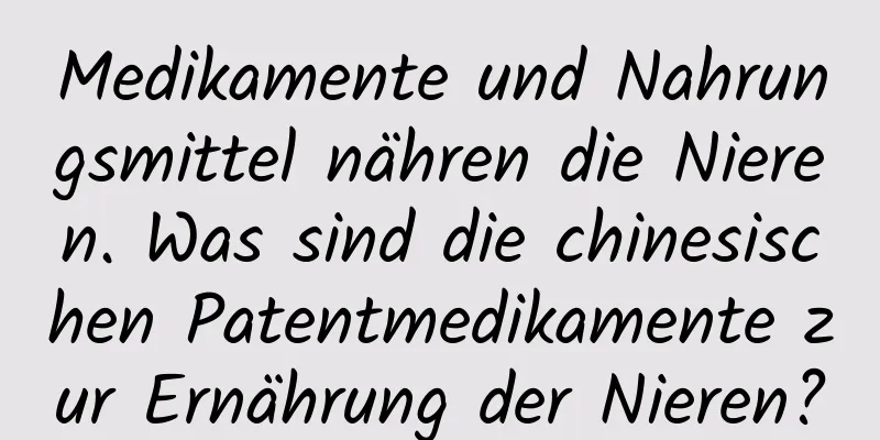 Medikamente und Nahrungsmittel nähren die Nieren. Was sind die chinesischen Patentmedikamente zur Ernährung der Nieren?