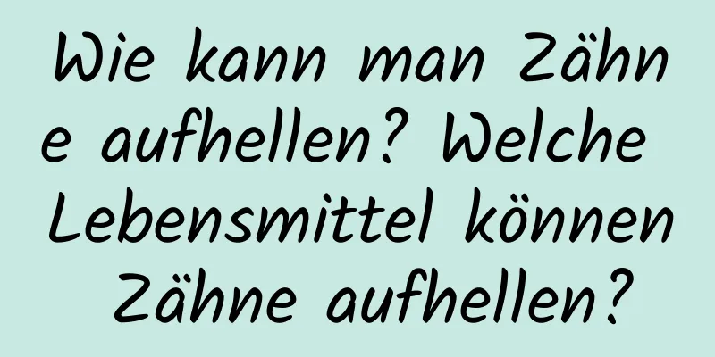 Wie kann man Zähne aufhellen? Welche Lebensmittel können Zähne aufhellen?